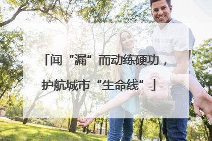 闻“漏”而动练硬功，护航城市“生命线”