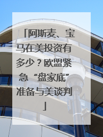 阿斯麦、宝马在美投资有多少？欧盟紧急“盘家底”准备与美谈判