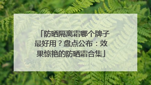 防晒隔离霜哪个牌子最好用？盘点公布：效果惊艳的防晒霜合集