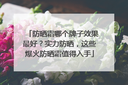 防晒霜哪个牌子效果最好？实力防晒，这些爆火防晒霜值得入手