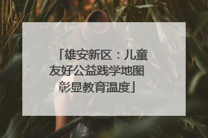 雄安新区：儿童友好公益践学地图彰显教育温度