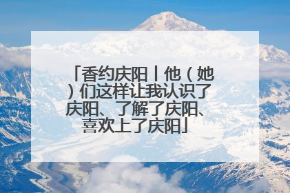 香约庆阳丨他（她）们这样让我认识了庆阳、了解了庆阳、喜欢上了庆阳
