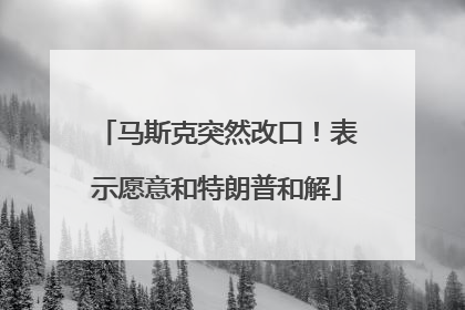 马斯克突然改口！表示愿意和特朗普和解