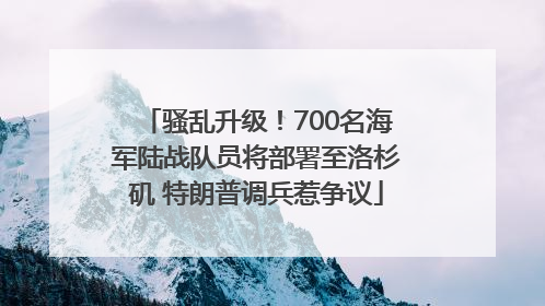 骚乱升级！700名海军陆战队员将部署至洛杉矶 特朗普调兵惹争议
