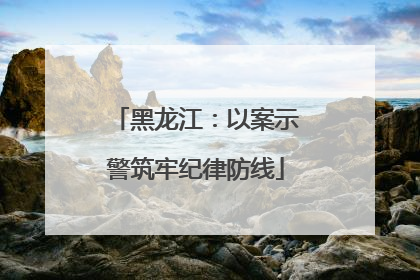 黑龙江：以案示警筑牢纪律防线