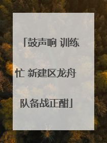 鼓声响 训练忙 新建区龙舟队备战正酣