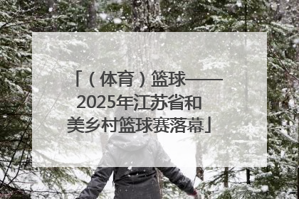 （体育）篮球——2025年江苏省和美乡村篮球赛落幕