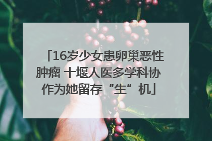 16岁少女患卵巢恶性肿瘤 十堰人医多学科协作为她留存“生”机
