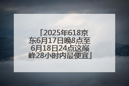 2025年618京东6月17日晚8点至6月18日24点这巅峰28小时内最便宜