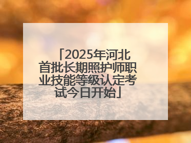 2025年河北首批长期照护师职业技能等级认定考试今日开始