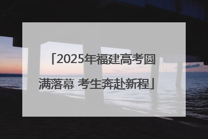 2025年福建高考圆满落幕 考生奔赴新程
