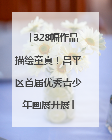 328幅作品描绘童真！昌平区首届优秀青少年画展开展