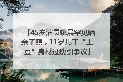 45岁演员姚晨罕见晒亲子照，11岁儿子“土豆”身材过瘦引争议