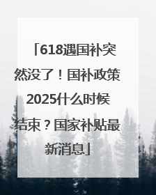 618遇国补突然没了！国补政策2025什么时候结束？国家补贴最新消息