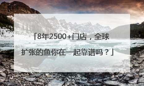 8年2500+门店，全球扩张的鱼你在一起靠谱吗？